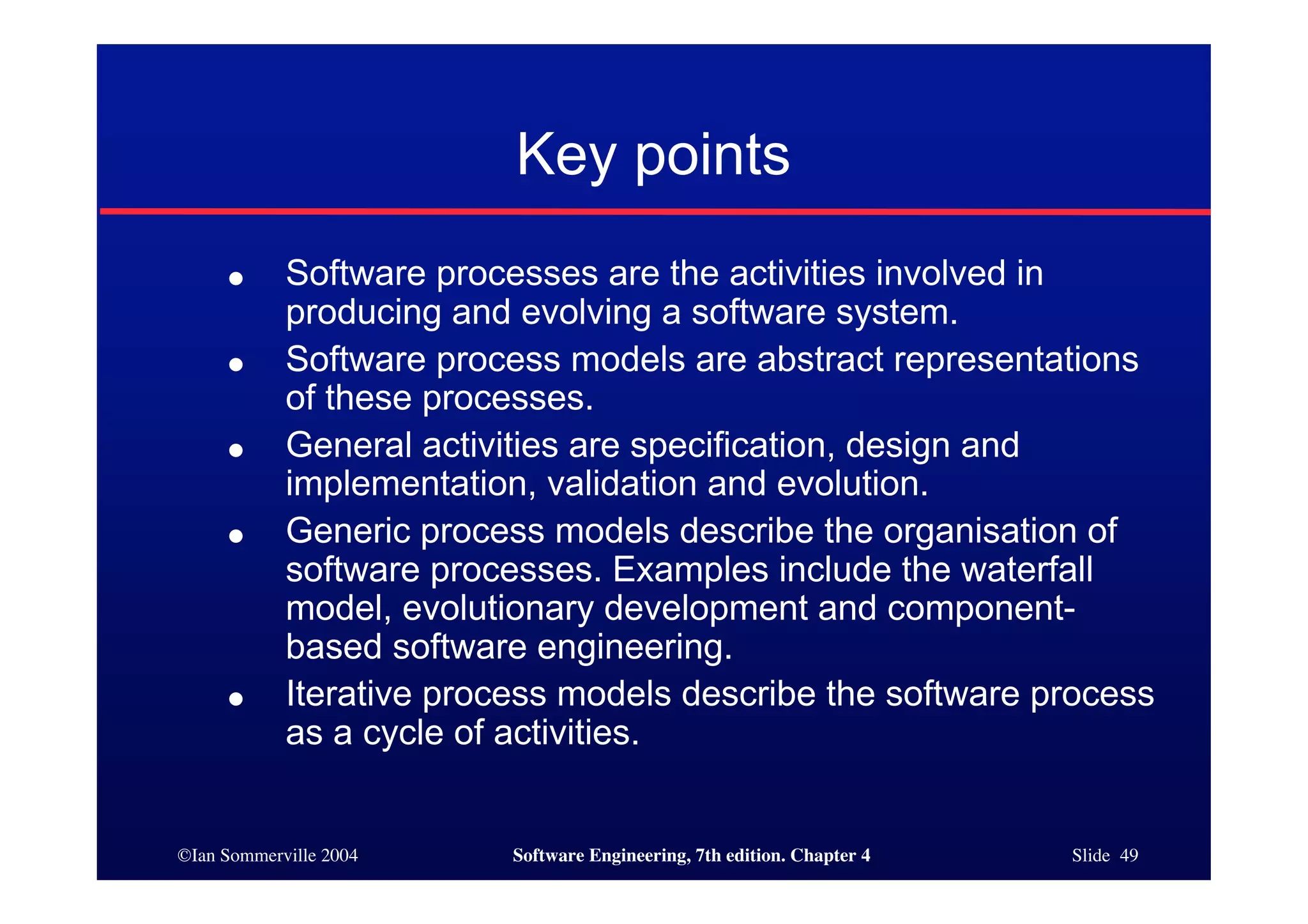 ©Ian Sommerville 2004 Software Engineering, 7th edition. Chapter 4 Slide 49
Key points
● Software processes are the activities involved in
producing and evolving a software system.
● Software process models are abstract representations
of these processes.
● General activities are specification, design and
implementation, validation and evolution.
● Generic process models describe the organisation of
software processes. Examples include the waterfall
model, evolutionary development and component-
based software engineering.
● Iterative process models describe the software process
as a cycle of activities.
 
