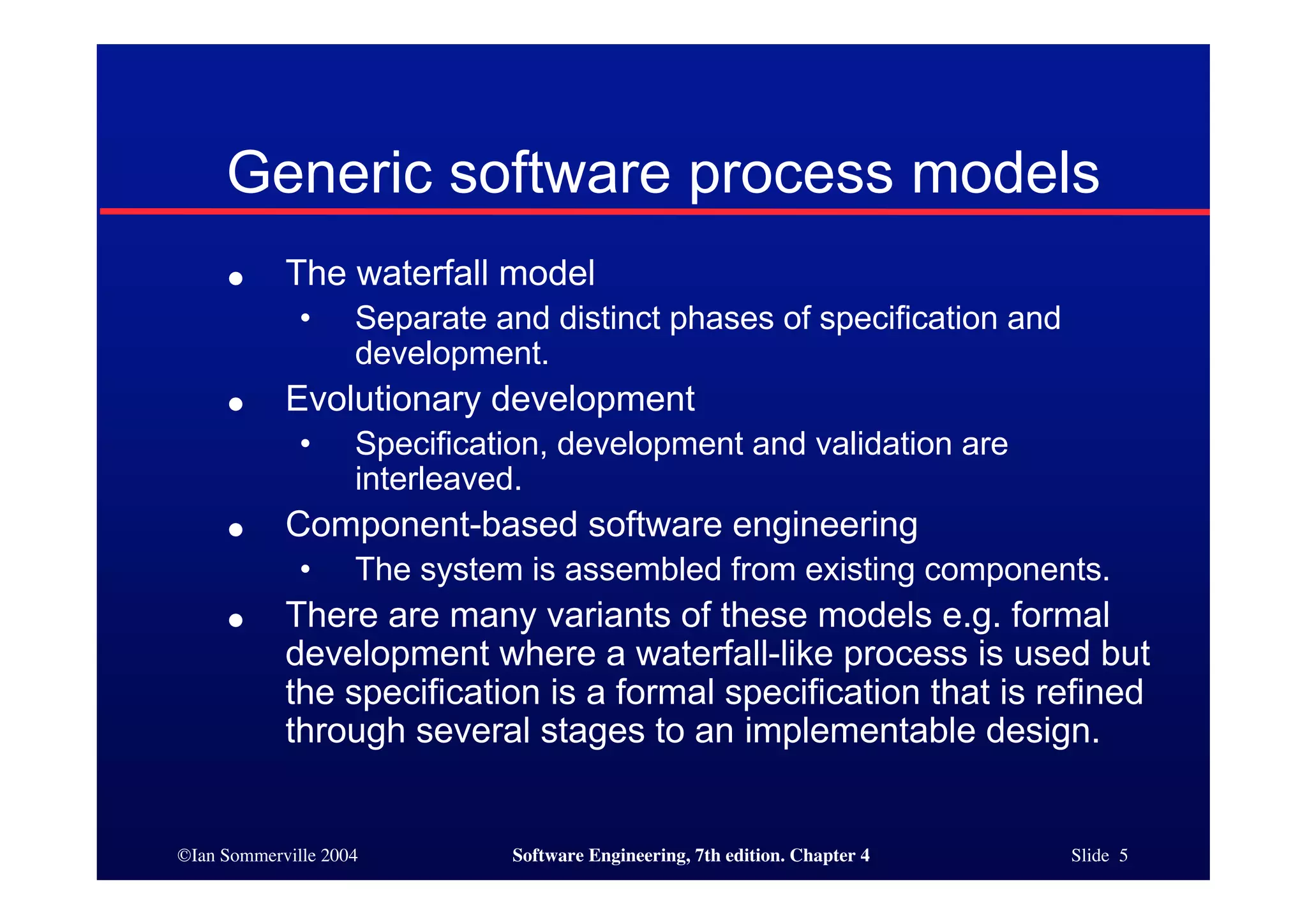 ©Ian Sommerville 2004 Software Engineering, 7th edition. Chapter 4 Slide 5
Generic software process models
● The waterfall model
• Separate and distinct phases of specification and
development.
● Evolutionary development
• Specification, development and validation are
interleaved.
● Component-based software engineering
• The system is assembled from existing components.
● There are many variants of these models e.g. formal
development where a waterfall-like process is used but
the specification is a formal specification that is refined
through several stages to an implementable design.
 