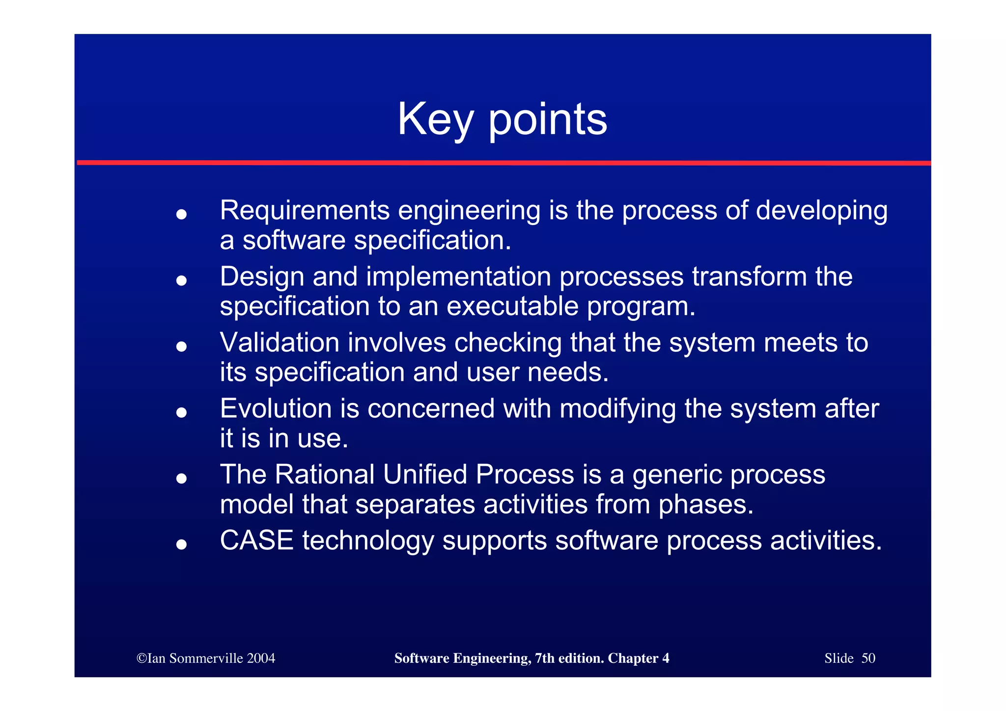 ©Ian Sommerville 2004 Software Engineering, 7th edition. Chapter 4 Slide 50
Key points
● Requirements engineering is the process of developing
a software specification.
● Design and implementation processes transform the
specification to an executable program.
● Validation involves checking that the system meets to
its specification and user needs.
● Evolution is concerned with modifying the system after
it is in use.
● The Rational Unified Process is a generic process
model that separates activities from phases.
● CASE technology supports software process activities.
 