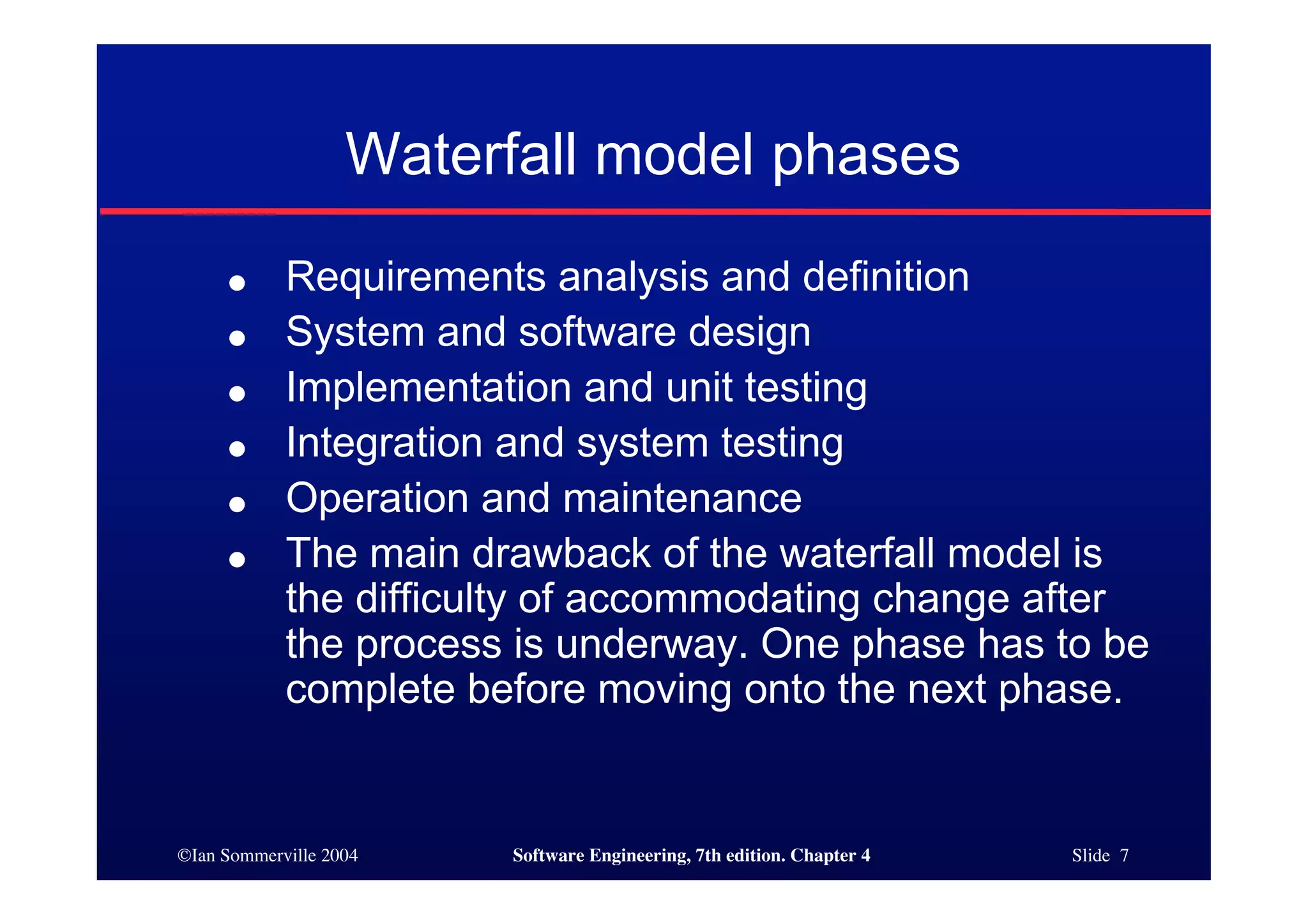 ©Ian Sommerville 2004 Software Engineering, 7th edition. Chapter 4 Slide 7
Waterfall model phases
● Requirements analysis and definition
● System and software design
● Implementation and unit testing
● Integration and system testing
● Operation and maintenance
● The main drawback of the waterfall model is
the difficulty of accommodating change after
the process is underway. One phase has to be
complete before moving onto the next phase.
 