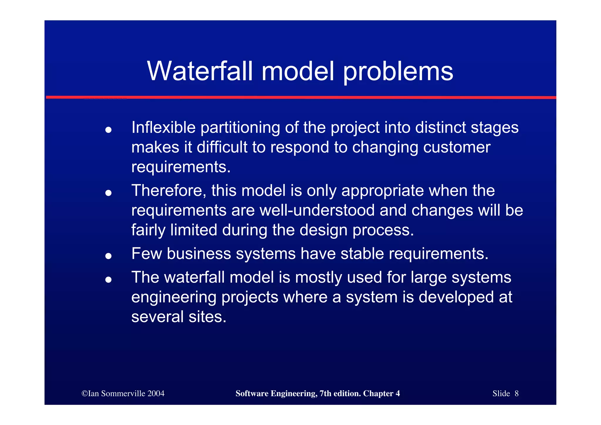 ©Ian Sommerville 2004 Software Engineering, 7th edition. Chapter 4 Slide 8
Waterfall model problems
● Inflexible partitioning of the project into distinct stages
makes it difficult to respond to changing customer
requirements.
● Therefore, this model is only appropriate when the
requirements are well-understood and changes will be
fairly limited during the design process.
● Few business systems have stable requirements.
● The waterfall model is mostly used for large systems
engineering projects where a system is developed at
several sites.
 
