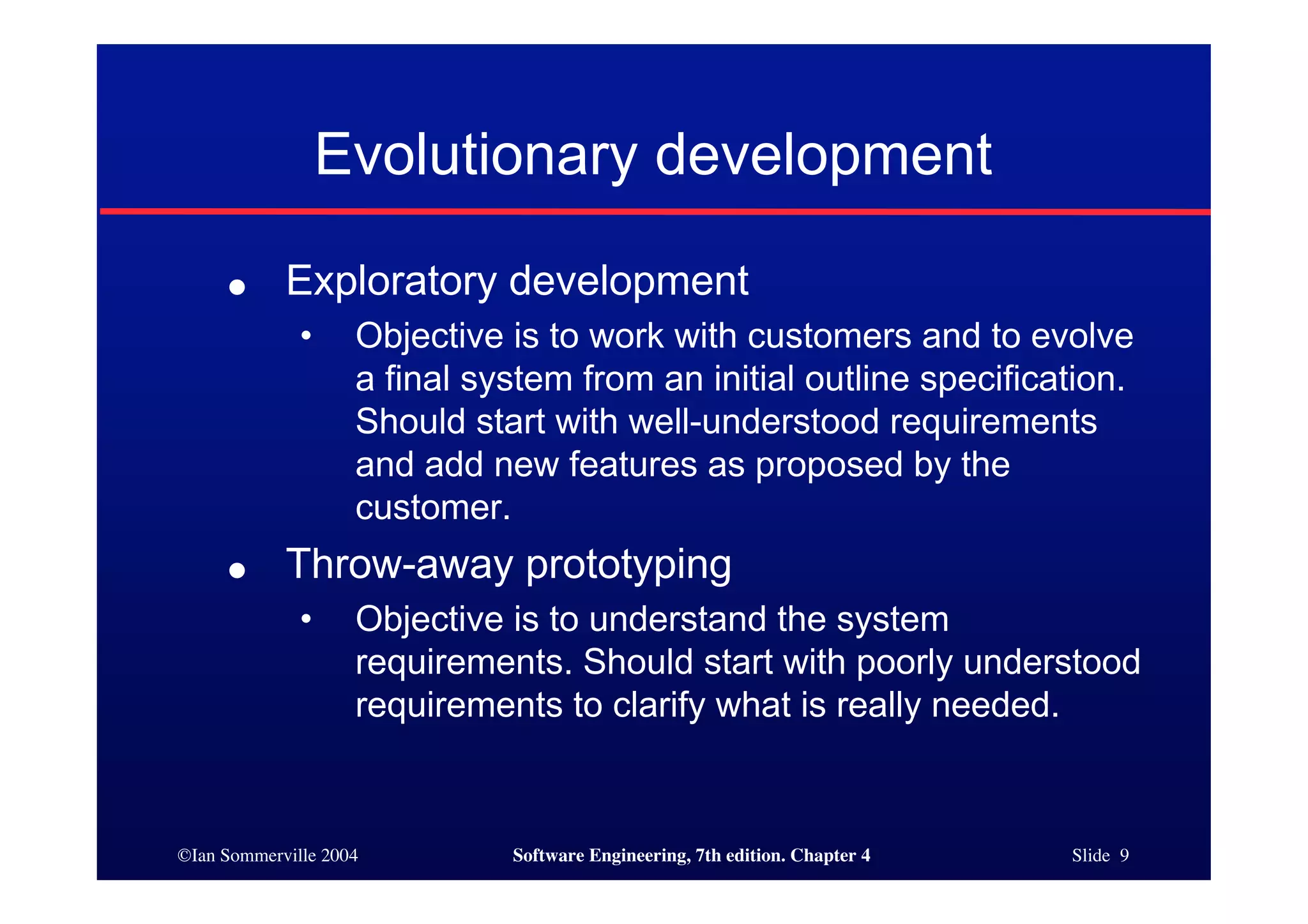 ©Ian Sommerville 2004 Software Engineering, 7th edition. Chapter 4 Slide 9
Evolutionary development
● Exploratory development
• Objective is to work with customers and to evolve
a final system from an initial outline specification.
Should start with well-understood requirements
and add new features as proposed by the
customer.
● Throw-away prototyping
• Objective is to understand the system
requirements. Should start with poorly understood
requirements to clarify what is really needed.
 