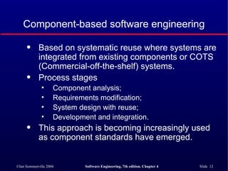 Component-based software engineering Based on systematic reuse where systems are integrated from existing components or COTS (Commercial-off-the-shelf) systems. Process stages Component analysis; Requirements modification; System design with reuse; Development and integration. This approach is becoming increasingly used as component standards have emerged. 