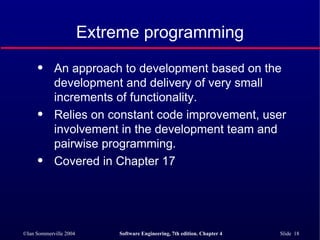 Extreme programming An approach to development based on the development and delivery of very small increments of functionality. Relies on constant code improvement, user involvement in the development team and pairwise programming. Covered in Chapter 17 