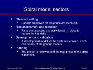 Spiral model sectors Objective setting Specific objectives for the phase are identified. Risk assessment and reduction Risks are assessed and activities put in place to reduce the key risks. Development and validation A development model for the system is chosen  which can be any of the generic models. Planning The project is reviewed and the next phase of the spiral is planned. 