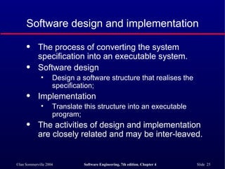 Software design and implementation The process of converting the system specification into an executable system. Software design Design a software structure that realises the specification; Implementation Translate this structure into an executable program; The activities of design and implementation are closely related and may be inter-leaved. 
