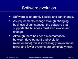 Software evolution Software is inherently flexible and can change.  As requirements change through changing business circumstances, the software that supports the business must also evolve and change. Although there has been a demarcation between development and evolution (maintenance) this is increasingly irrelevant as fewer and fewer systems are completely new. 