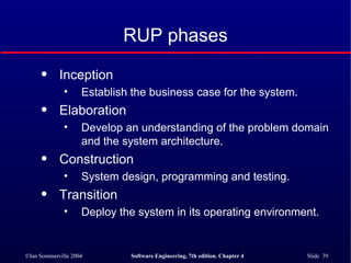 RUP phases Inception Establish the business case for the system. Elaboration Develop an understanding of the problem domain and the system architecture. Construction System design, programming and testing. Transition Deploy the system in its operating environment. 