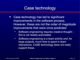 Case technology Case technology has led to significant improvements in the software process. However, these are not the order of magnitude improvements that were once predicted Software engineering requires creative thought - this is not readily automated; Software engineering is a team activity and, for large projects, much time is spent in team interactions. CASE technology does not really support these. 