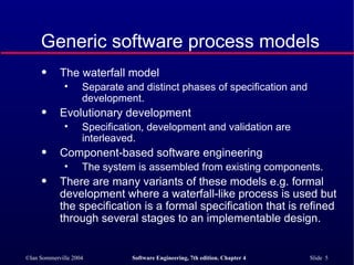 Generic software process models The waterfall model Separate and distinct phases of specification and development. Evolutionary development Specification, development and validation are interleaved. Component-based software engineering The system is assembled from existing components. There are many variants of these models e.g. formal development where a waterfall-like process is used but the specification is a formal specification that is refined through several stages to an implementable design. 