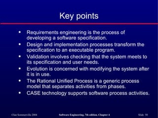 Key points Requirements engineering is the process of developing a software specification. Design and implementation processes transform the specification to an executable program. Validation involves checking that the system meets to its specification and user needs. Evolution is concerned with modifying the system after it is in use. The Rational Unified Process is a generic process model that separates activities from phases. CASE technology supports software process activities. 