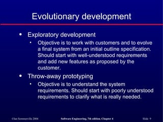 Evolutionary development Exploratory development  Objective is to work with customers and to evolve a final system from an initial outline specification. Should start with well-understood requirements and add new features as proposed by the customer. Throw-away prototyping Objective is to understand the system requirements. Should start with poorly understood requirements to clarify what is really needed. 