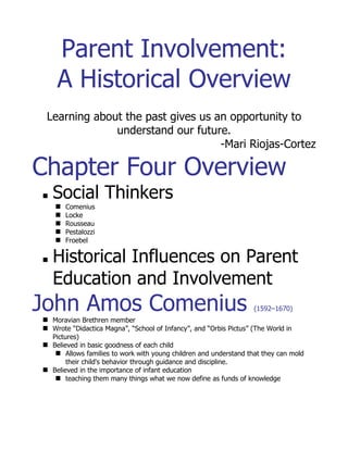 Parent Involvement: A Historical Overview

                 Learning about the past gives us an opportunity to understand our future.
                                                                                       -Mari Riojas-Cortez
Chapter Four Overview
*Social Thinkers
         *Comenius
         *Locke
         *Rousseau
         *Pestalozzi
         *Froebel
*Historical Influences on Parent Education and Involvement
John Amos Comenius (1592–1670)
*Moravian Brethren member
*Wrote “Didactica Magna”, “School of Infancy”, and “Orbis Pictus” (The World in Pictures)
*Believed in basic goodness of each child
         *Allows families to work with young children and understand that they can mold their child's
              behavior through guidance and discipline.
*Believed in the importance of infant education
         *teaching them many things what we now define as funds of knowledge

John Locke (1632–1704)
*Tabula Rasa - idea that a child’s mind is born as a blank slate.
        *up to family and teacher to provide valuable experiences and optimum environment for child to
             thrive.
Jean Jacques Rousseau (1712–1778)
*“Social Contract” (1762) - described government through consent and contract with its subjects -
      expressing desire for freedom

*“Emile” (1762) - urged mothers to ‘cultivate’ or teach their children - emphasizing parental role.

Johann Heinrick Pestalozzi (1747–1827)
*‘Father of parent education’
*Also believed in natural goodness of children
*Teaching based on use of concrete objects, group instruction, cooperation among students, and self-
       activity
*Use of manipulatives (teaching through tangible objects)
         *Child’s day also included recreation time and snacks and meals
*“How Gertrude Teaches Her Children”
         *Emphasized the importance of the mother and included teaching methods for parents
Friedrich Wilhelm Froebel (1782–1852)
*‘Father of kindergarten’
         *development of a curriculum for the kindergarten
                  *Based on the needs/development of the child
         *Emphasized importance of mother in development
                  *“Mother Play and Nursery Songs with Finger Plays”

                        Historical Influences on Parent Education and Involvement
*Early 20th century
*1960’s
*1970’s
*1980’s
*1990’s
 