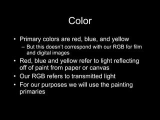Color Primary colors are red, blue, and yellow But this doesn ’t correspond with our RGB for film and digital images Red, blue and yellow refer to light reflecting off of paint from paper or canvas Our RGB refers to transmitted light For our purposes we will use the painting primaries  