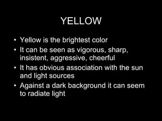 YELLOW Yellow is the brightest color It can be seen as vigorous, sharp, insistent, aggressive, cheerful It has obvious association with the sun and light sources Against a dark background it can seem to radiate light 