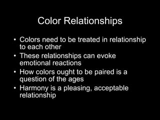Color Relationships Colors need to be treated in relationship to each other These relationships can evoke emotional reactions How colors ought to be paired is a question of the ages Harmony is a pleasing, acceptable relationship 