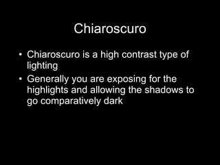 Chiaroscuro Chiaroscuro is a high contrast type of lighting Generally you are exposing for the highlights and allowing the shadows to go comparatively dark 