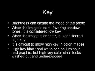 Key Brightness can dictate the mood of the photo When the image is dark, favoring shadow tones, it is considered low key When the image is brighter, it is considered high key It is difficult to show high key in color images High key black and white can be luminous and graphic, but high key color often looks washed out and underexposed 