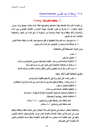 ‫@‪âbßg@…ìàªO…Nc@–@òãb;Š¨a‬‬


                                          ‫‪Green Concrete‬‬       ‫٤-٣ ﻣﺮﺣﻠﺔ ﻣﺎ ﺑﻌﺪ ﺍﻟﺼـﺐ‬
                                          ‫_____________________________‬

                                   ‫‪Curing   -‬‬
‫إن ﻣﻘﺎوﻣﺔ اﻟﺨﺮﺳﺎﻧﺔ ﻟﻠﻀﻐﻂ وﻗﻮة إﺣﺘﻤﺎﻟﻬﺎ وﻣﻘﺎوﻣﺘﻬﺎ ﻟﻨﻔﺎذ اﻟﻤﺎء وﺛﺒﺎت ﺣﺠﻤﻬﺎ ﻳﺰداد ﺑﻤﺮور‬
‫اﻟﻮﻗﺖ )ﺵﻜﻞ٤-٠١( ﺑﺸﺮط أن ﺗﻜﻮن اﻟﻈﺮوف ﻣﻬﻴﺌﺔ ﻹﺳﺘﻤﺮار اﻟﺘﻔﺎﻋﻞ اﻟﻜﻴﻤﺎوى ﺑﻴﻦ اﻟﻤﺎء‬
‫واﻷﺳﻤﻨﺖ وذﻟﻚ ﺑﺤﻔﻆ درﺝﺔ ﻣﻌﻴﻨﺔ وﻣﻨﺎﺳﺒﺔ ﻣﻦ اﻟﺮﻃﻮﺑﺔ أو ﻣﻨﻊ اﻟﻤﺎء ﻣﻦ اﻟﺘﺒﺨﺮ واﻟﻤﻌﺎﻟﺠﺔ‬
                                                                         ‫ﺑﺈﺥﺘﺼﺎر ﺗﺘﻢ ﻋﻦ ﻃﺮﻳﻖ:‬
‫١- إﻣﺎ ﻣﻨﻊ ﺗﺒﺨﺮ ﻣﺎء اﻟﺨﺮﺳﺎﻧﺔ ﺑﺘﻐﻄﻴﺘﻬﺎ أو ﻗﻔﻞ ﻣﺴﺎﻣﻬﺎ ﺑﻌﻤﻞ ﻏﺸﺎء أو ﻃﺒﻘﺔ ﻣﺎﻧﻌﺔ ﻟﻠﺘﺒﺨﺮ.‬
                                   ‫٢- أو إﺽﺎﻓﺔ اﻟﻤﺎء ﺑﺈﺳﺘﻤﺮار ﻟﻠﺘﻌﻮﻳﺾ ﻋﻦ اﻟﻤﺎء اﻟﺬى ﻳﺘﺒﺨﺮ.‬

                                                          ‫وﻣﻦ اﻟﻤﻮاد اﻟﻤﺴﺘﻌﻤﻠﺔ ﻓﻰ اﻟﻤﻌﺎﻟﺠﺔ:‬
                                                                                ‫١- اﻟﻤﺎء.‬
                                                                      ‫٢- اﻟﺨﻴﺶ اﻟﻤﺮﻃﺐ.‬
          ‫٣- اﻷﻏﺸﻴﺔ اﻟﻤﺎﻧﻌﺔ ﻟﻠﺘﺴﺮب ﻣﺜﻞ : ﻟﻔﺎﺋﻒ اﻟﺒﻼﺳﺘﻴﻚ واﻟﻮرق اﻟﻤﺎﻧﻊ ﻟﺘﺴﺮب اﻟﻤﺎء.‬
                        ‫٤- ﻣﺮآﺒﺎت أو إﺽﺎﻓﺎت اﻟﻤﻌﺎﻟﺠﺔ واﻟﺘﻰ ﺗﻌﻤﻞ ﻋﻠﻰ ﺳﺪ ﻣﺴﺎم اﻟﺨﺮﺳﺎﻧﺔ.‬
          ‫٥- ﻣﻮاد أﺥﺮى ﻣﺜﻞ اﻟﺮﻣﻞ اﻟﻄﺒﻴﻌﻰ واﻟﺘﺒﻦ واﻟﻘﺶ وﻧﺸﺎرة اﻟﺨﺸﺐ واﻟﺮآﺎم اﻟﻨﺎﻋﻢ.‬

                                                             ‫وﻃﺮق اﻟﻤﻌﺎﻟﺠﺔ آﺜﻴﺮة ﻧﺬآﺮ ﻣﻨﻬﺎ:‬
                              ‫١- اﻟﻐﻤﺮ ﺑﺎﻟﻤﺎء ﻋﻠﻰ ﺵﻜﻞ ﺑﺮك )ﻓﻰ اﻷﺳﻄﺢ اﻷﻓﻘﻴﺔ واﻷرﺽﻴﺎت(.‬
   ‫٢- اﻟﺮش ﺑﺎﻟﻤﺎء - )ﺣﻔﻆ اﻟﺴﻄﺢ رﻃﺒﺎ ﺑﻴﻦ ﻣﻮاﻋﻴﺪ اﻟﺮش ﻣﻊ ﻋﺪم اﻟﺴﻤﺎح ﻟﻪ ﺑﺎﻟﺠﻔﺎف(.‬
                                                              ‫٣- اﻟﺘﻐﻄﻴﺔ ﺑﺎﻟﺨﻴﺶ اﻟﺮﻃﺐ.‬
                                                 ‫٤- اﻟﺘﻐﻄﻴﺔ ﺑﺎﻟﻠﻔﺎﺋﻒ اﻟﻤﺎﻧﻌﺔ ﻟﺘﺴﺮب اﻟﻤﺎء.‬
                     ‫٥- اﻟﻤﻌﺎﻟﺠﺔ ﺑﺈﺳﺘﻌﻤﺎل اﻟﻤﺮآﺒﺎت اﻟﻜﻴﻤﺎوﻳﺔ )اﻟﻌﺎزﻟﺔ ﻟﻠﺮﻃﻮﺑﺔ - اﻟﺴﺪودة(.‬
                                                  ‫٦- اﻟﻤﻌﺎﻟﺠﺔ ﺑﺎﻟﺒﺨﺎر ‪:Steam Curing‬‬
                            ‫ﺗﺤﺖ ﺽﻐﻂ ﻋﺎدى )ﺽﻐﻂ اﻟﺠﻮى( وﺗﺴﺘﻐﺮق ٠١-٦١ ﺳﺎﻋﺔ .‬
                                           ‫ﺗﺤﺖ ﺽﻐﻂ ﻋﺎﻟﻰ وﺗﺴﺘﻐﺮق ٧-٨ ﺳﺎﻋﺎت.‬

‫واﻟﻤﻌﺎﻟﺠﺔ ﺑﺎﻟﺒﺨﺎر ﺗﺴﺘﺨﺪم ﻓﻰ ﻣﺼﺎﻧﻊ اﻟﺨﺮﺳﺎﻧﺔ اﻟﺠﺎهﺰة وهﻰ ﻋﻤﻠﻴﺔ ﻣﻌﻘﺪة وﻣﻜﻠﻔﺔ وﻟﻜﻨﻬﺎ‬
‫ﺗﺆدى إﻟﻰ اﻟﺴﺮﻋﺔ ﻓﻰ ﻋﻤﻠﻴﺔ اﻹﻣﺎهﺔ واﻟﺘﺼﻠﺪ ﻟﻺﺳﺮاع ﻣﻦ اﻹﻧﺘﺎج وﺗﺠﻨﺐ ﻣﺸﺎآﻞ اﻟﺘﺨﺰﻳﻦ‬
‫وﺗﻔﻴﺪ ﻓﻰ ﻋﻤﻞ ﺥﻠﻄﺎت ذات ﻣﺤﺘﻮى ﻣﺎء ﻗﻠﻴﻞ ﻓﺘﺰﻳﺪ اﻟﻤﻘﺎوﻣﺔ وﺗﻘﻞ ﻧﺴﺒﺔ اﻹﻧﻜﻤﺎش وﺗﻜﻮن‬
                                                                ‫ذات ﻣﻘﺎوﻣﺔ أﻋﻠﻰ ﻟﻠﻜﺒﺮﻳﺘﺎت.‬

                                                 ‫٧٦‬
 
