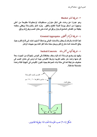 ‫‪òãbŠ¨a@òÇbä•@M@ÉiaŠÛa@lbjÛa‬‬




                                                             ‫‪Bucket‬‬    ‫‪ìÛ†Ûa@òÔíŠ MS‬‬
‫وهﻮ ﻋﺒـﺎرة ﻋﻦ وﻋـﺎء ﻋﻠﻰ ﺵﻜﻞ ﻣﺘﻮازى ﻣﺴﺘﻄﻴـﻼت أوإﺳﻄـﻮاﻧﺔ ﻣﻔﺘﻮﺣﺔ ﻣﻦ أﻋﻠﻰ‬
‫وﻣﺠﻬﺰة ﻣﻦ أﺳـﻔﻞ ﺑﺒﻮاﺑﺔ ﻗﺎﺑـﻠﺔ ﻟﻠﻔﺘﺢ واﻟﻐﻠﻖ. ﻳﻤﻞء اﻟﺪﻟﻮ ﺑﺎﻟﺨﺮﺳﺎﻧﺔ وﻳﻐﻄﻰ ﺳﻄﺤﻪ‬
     ‫ﺑﻄﺒﻘﺔ ﻣﻦ اﻟﻘﻤﺎش اﻟﻤﺸﻤﻊ ﺛﻢ ﻳﻨﺰل ﺑﺮﻓﻖ ﻓﻰ اﻟﻤﺎء ﺣﺘﻰ ﻣﻜﺎن اﻟﺼﺐ وﻳﻔﺮغ ﺛﻢ ﻳﺮﻓﻊ.‬


                                   ‫‪Grouted Aggregates‬‬        ‫‪æìÔa@âb×ŠÛa@òÔíŠ@MT‬‬
‫ﺗﻌﺒﺄ اﻟﺸﺪات ﺑﺎﻟﺮآﺎم ﺛﻢ ﻳﺤﻘـﻦ ﺑﺎﻷﺳﻤﻨﺖ اﻟﻠﺒﺎﻧﻰ ﺑﻮاﺳﻄـﺔ أﻧـﺎﺑﻴﺐ ﺗﻤﺘـﺪ إﻟـﻰ ﻗـﺎع اﻟﻔـﺮم ﺣﻴﺚ‬
           ‫ﻳﺪﻓﻊ اﻷﺳﻤﻨﺖ اﻟﻤﺎء ﺥﺎرج اﻟﻔﺮم وﻳﺤﻞ ﻣﺤﻠﻪ ﻣﺎﻟﺌﺎ اﻟﻔﺮاﻏﺎت ﺑﻴﻦ ﺣﺒﻴﺒﺎت اﻟﺮآﺎم.‬
                                        ‫ً‬


                                   ‫‪Sacked Concrete@@@@òãbŠ¨a@bî×c@òÔíŠ@MU‬‬
‫وﻓﻴﻬﺎ ﻳﺘﻢ وﺽـﻊ ﺥﺮﺳﺎﻧﺔ ذات ﻗﻮام ﺝﺎف )ﻣﻔـﻠﻔﻠﺔ( ﻓﻰ أآﻴـﺎس )أﺝﻮﻟﺔ( ﻣﻦ اﻟﺠـﻮت ﺳﻌﺔ‬
‫آﻞ ﻣﻨـﻬﺎ واﺣـﺪ ﻣﺘﺮ ﻣﻜﻌﺐ ﺗﻘﺮﻳﺒـﺎ وﺗﺮﺑﻂ اﻷآﻴـﺎس ﺝﻴـﺪا ﺛﻢ ﺗﺮص ﻓﻰ ﻣﻜـﺎن اﻟﺼﺐ ﻓﻰ‬
                             ‫ً‬
‫ﺻﻔـﻮف ﻣﺘﺮاﺑﻄﺔ آﻤﺎ ﻓﻰ ﺣﺎﻟﺔ ﺑﻨﺎء اﻟﺤـﻮاﺋﻂ ﺑﺤﻴﺚ ﺗﻜـﻮن اﻷآﻴـﺎس ﻓﻰ اﻟﻨﻬﺎﻳﺔ آﺘﻠﺔ واﺣﺪة‬
                                                                  ‫ﻣﺘﻤﺎﺳﻜﺔ ﻣﺘﺪاﺥﻠﺔ.‬


              ‫ﻗﺎﺩﻭﺱ ﻟﺼﺏ ﺍﻟﺨﺭﺴﺎﻨﺔ‬

              ‫ﻤﺎﺴﻭﺭﺓ ﻗﻁﺭﻫﺎ ٠١ : ٥١ ﺴﻡ‬
                                                                ‫ﺴﻁﺢ ﺍﻟﻤﺎﺀ‬




                  ‫ﺷﻜﻞ )٤-٦( ﺻﺐ ﺍﳋﺮﺳﺎنﺔ ﲢﺖ ﺍﳌﺎﺀ ﺑﻄﺮﻳﻘﺔ ﺍﻟﻘﺎﺩﻭﺱ.‬
                                            ‫٤٦‬
 
