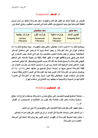 ‫@‪âbßg@…ìàªO…Nc@–@òãb;Š¨a‬‬


                                     ‫‪Compaction  -‬‬

‫اﻟﻐﺮض ﻣﻦ ﻋﻤﻠﻴﺔ اﻟﺪﻣﻚ هﻮ ﺗﻘﻠﻴﻞ اﻟﻔﺮاﻏﺎت واﻟﻔﺠﻮات داﺥﻞ اﻟﺨﺮﺳﺎﻧﺔ واﻟﺘﺄآﺪ ﻣﻦ ﺗﻤﺎم إﻧﺴﻴﺎب‬
‫اﻟﺨﻠﻄﺔ اﻟﺨﺮﺳﺎﻧﻴﺔ ﺣﻮل ﺣﺪﻳﺪ اﻟﺘﺴﻠﻴﺢ وﻣﻞء اﻟﻘﺎﻟﺐ ﺗﻤﺎﻣﺎ إﻟﻰ اﻟﻤﻨﺴﻮب اﻟﻤﻄﻠﻮب. وﻃﺮق اﻟﺪﻣﻚ هﻰ:‬
                                      ‫ً‬

                                  ‫‪ ‬‬                                ‫‪ ‬‬

       ‫هﺰازات ﺳﻄﺤﻴﺔ‬               ‫هﺰازات اﻟﻔﺮم‬         ‫هﺰازات داﺥﻠﻴﺔ‬         ‫ﻗﻀﻴﺐ اﻟﺪﻣﻚ‬
            ‫‪Surface‬‬                ‫‪Formwork‬‬              ‫‪Internal‬‬           ‫‪Tamping Rod‬‬
           ‫‪Vibrators‬‬               ‫‪Vibrators‬‬             ‫‪Vibrators‬‬

‫وﻳﻮﺽﺢ ﺵﻜﻞ )٤-٧( ﺻﻮرة هﺰاز ﻣﻴﻜﺎﻧﻴﻜﻰ داﺥﻠﻰ ﻳﻌﻤﻞ ﺑﺎﻟﻜﻬﺮﺑﺎء ، ﺑﻴﻨﻤﺎ ﻳﻮﺽﺢ ﺵﻜﻞ )٤-٨(‬
‫إﺳﺘﺨﺪام اﻟﻬﺰاز ﻓﻰ دﻣﻚ اﻟﺨﺮﺳﺎﻧﺔ. و ﻳﺠﻮز اﻟﺪﻣﻚ ﻳﺪوﻳﺎ إذا ﻟﻢ ﻳﻨﺺ ﻋﻠﻰ إﺳﺘﻌﻤﺎل اﻟﻮﺳﺎﺋﻞ‬
                               ‫ً‬
‫اﻟﻤﻴﻜﺎﻧﻴﻜﻴﺔ. وﻳﻨﺒﻐﻰ أن ﻳﻘﻮم ﺑﺎﻟﺪﻣﻚ ﺵﺨﺺ ﻣﺘﺨﺼﺺ وﻟﻪ ﺥﺒﺮة ﻓﻰ اﻟﺪﻣﻚ. ﻳﺠﺐ اﻹﺳﺘﻤﺮار ﻓﻰ‬
‫اﻟﺪﻣﻚ ﺣﺘﻰ ﻳﻨﺘﻬﻰ ﺥﺮوج ﻓﻘﺎﻗﻴﻊ اﻟﻬﻮاء أو ﺗﻈﻬﺮ ﻃﺒﻘﺔ رﻗﻴﻘﺔ ﻣﻦ ﻋﺠﻴﻨﺔ اﻷﺳﻤﻨﺖ ﻋﻠﻰ اﻟﺴﻄﺢ‬
‫اﻟﻨﻬﺎﺋﻰ ﻟﻠﺨﺮﺳﺎﻧﺔ وﻻ ﻳﺴﻤﺢ ﺑﺎﻟﺪﻣﻚ ﺑﻌﺪ ذﻟﻚ ﻷﻧﻪ ﻳﺴﺒﺐ اﻟﻨﻀﺢ ‪ .Bleeding‬آﻤﺎ ﻳﻨﺒﻐﻰ ﻋﺪم ﻟﻤﺲ‬
‫اﻟﻬﺰاز اﻟﺪاﺥﻠﻰ ﻟﺤﺪﻳﺪ اﻟﺘﺴﻠﻴﺢ أﺛﻨﺎء اﻟﺪﻣﻚ. وﻳﺮاﻋﻰ أن ﻻ ﻳﺘﺴﺒﺐ اﻟﺪﻣﻚ ﺑﺄى ﺣﺎل ﻣﻦ اﻷﺣﻮال ﻋﻦ‬
‫ﻗﻠﻘﻠﺔ اﻟﺨﺮﺳﺎﻧﺔ اﻟﺴﺎﺑﻖ ﺻﺒﻬﺎ أو زﺣﺰﺣﺔ أﺳﻴﺎخ اﻟﺘﺴﻠﻴﺢ ﻣﻦ ﻣﻜﺎﻧﻬﺎ. ﺵﻜﻠﻰ )٤-٨( ، )٤-٩(‬
‫ﻳﻮﺽﺤﺎن ﻧﻮﻋﻴﻦ ﻣﻦ اﻟﺨﺮﺳﺎﻧﺔ أﺛﻨﺎء اﻟﺼﺐ ﺣﻴﺚ ﻧﺠﺪ اﻟﺨﺮﺳﺎﻧﺔ ﻓﻰ اﻟﺼﻮرة اﻷوﻟﻰ ﺝﺎﻓﺔ ﻧﺴﺒﻴﺎ و‬
  ‫ً‬
‫ﺗﺤﺘﺎج إﻟﻰ إﺳﺘﺨﺪام اﻟﻬﺰاز اﻟﻤﻴﻜﺎﻧﻴﻜﻰ وﻗﺘﺎ آﺒﻴﺮا ﻧﺴﺒﻴﺎ. ﺑﻴﻨﻤﺎ ﻧﺠﺪ أن اﻟﺨﺮﺳﺎﻧﺔ ﻓﻰ اﻟﺼﻮرة‬
                                 ‫ً‬     ‫ً‬     ‫ً‬
                       ‫اﻟﺜﺎﻧﻴﺔ ﻟﻬﺎ ﻣﻦ اﻟﺴﻴﻮﻟﺔ واﻹﻧﺴﻴﺎﺑﻴﺔ ﻣﺎ ﻳﺠﻌﻠﻬﺎ رﺑﻤﺎ ﻻﺗﺤﺘﺎج إﻟﻰ إﺳﺘﺨﺪام اﻟﻬﺰاز.‬


                                    ‫‪Finishing  -‬‬


‫- ﻣﻌـﺎﻣﻠﺔ اﻟﺴﻄـﺢ ﻃﺒﻴـﻌﻴﺎ ﻟﻠﺤﺼـﻮل ﻋﻠﻰ ﺳﻄﺢ ﻣﻌﻤﺎرى ﻧﺎﻋﻢ وذﻟﻚ ﺑﺈﺳﺘﺨﺪام اﻟﻮاح ذات اﺳﻄﺢ‬
‫ﻣﺴﺘﻮﻳﺔ وﻣﻠﺴﺎء ﻟﻌﻤﻞ اﻟﻔﺮم اﻟﺨﺎﺻﺔ وﻗﺪ ﺗﻜﻮن ﻣﻦ اﻷﺑﻼآﺎج أو اﻹﺳﺒﺴﺘﻮس أو اﻟﻜﻮﻧﺘﺮ‬
                                                                                        ‫أو.....‬
                ‫- ﻳﻤﻜﻦ ﺗﺠﻬﻴﺰ اﻟﻔﺮم ﺑﻔﻮاﺻﻞ ﻣﻌﻴﻨﺔ ﻟﻠﺤﺼﻮل ﻋﻠﻰ ﺳﻄﺢ ﻳﻮﺣﻰ أﻧﻪ ﻣﺒﻨﻰ ﻣﻦ اﻟﺤﺠﺮ.‬
    ‫- ﻣﻦ اﻟﻤﻤﻜﻦ ﻋﻤﻞ رﺳﻮﻣﺎت هﻨﺪﺳﻴﺔ ﻣﺜﻞ اﻟﺪواﺋﺮ أو أوراق اﻟﺸﺠﺮ ﻋﻠﻰ ﻃﻮل ﻣﻤﺮات اﻟﺤﺪاﺋﻖ.‬
‫- ﻳﻤﻜـﻦ أﻳﻀﺎ ﺗﻤﺸﻴـﻂ اﻟﺨﺮﺳـﺎﻧﺔ أو إﻇﻬـــﺎر اﻟﺮآـﺎم اﻟﻜﺒﻴـﺮ ﺑﻬﺎ وﻳﺘـﻢ ذﻟﻚ ﻏــﺎﻟﺒﺎ ﻓـﻰ اﻟﻤﺮﺣـﻠﺔ‬
                                                                       ‫اﻟﺨﻀﺮاء ﻣﻦ اﻟﺨﺮﺳﺎﻧﺔ.‬

                                                  ‫٥٦‬
 