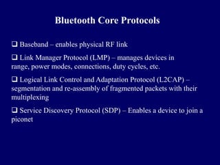 Bluetooth Core Protocols

 Baseband – enables physical RF link
 Link Manager Protocol (LMP) – manages devices in
range, power modes, connections, duty cycles, etc.
 Logical Link Control and Adaptation Protocol (L2CAP) –
segmentation and re-assembly of fragmented packets with their
multiplexing
 Service Discovery Protocol (SDP) – Enables a device to join a
piconet
 