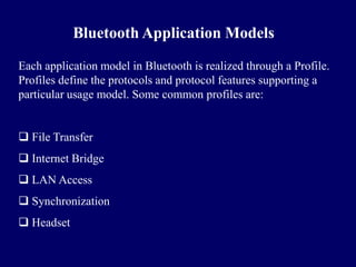Bluetooth Application Models

Each application model in Bluetooth is realized through a Profile.
Profiles define the protocols and protocol features supporting a
particular usage model. Some common profiles are:


 File Transfer
 Internet Bridge
 LAN Access
 Synchronization
 Headset
 