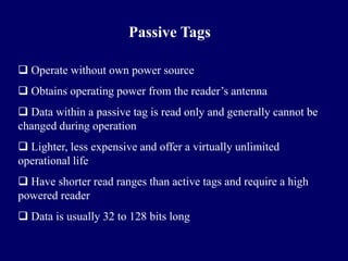 Passive Tags

 Operate without own power source
 Obtains operating power from the reader’s antenna
 Data within a passive tag is read only and generally cannot be
changed during operation
 Lighter, less expensive and offer a virtually unlimited
operational life
 Have shorter read ranges than active tags and require a high
powered reader
 Data is usually 32 to 128 bits long
 