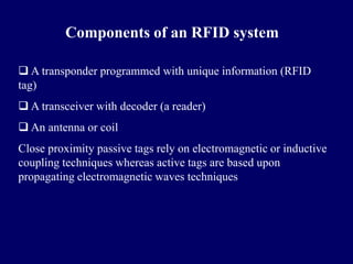 Components of an RFID system

 A transponder programmed with unique information (RFID
tag)
 A transceiver with decoder (a reader)
 An antenna or coil
Close proximity passive tags rely on electromagnetic or inductive
coupling techniques whereas active tags are based upon
propagating electromagnetic waves techniques
 