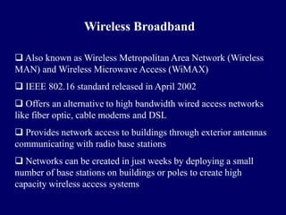 Wireless Broadband

 Also known as Wireless Metropolitan Area Network (Wireless
MAN) and Wireless Microwave Access (WiMAX)
 IEEE 802.16 standard released in April 2002
 Offers an alternative to high bandwidth wired access networks
like fiber optic, cable modems and DSL
 Provides network access to buildings through exterior antennas
communicating with radio base stations
 Networks can be created in just weeks by deploying a small
number of base stations on buildings or poles to create high
capacity wireless access systems
 