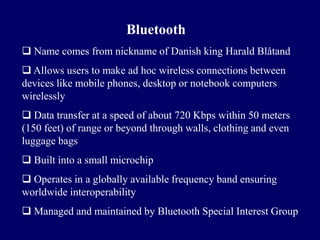 Bluetooth
 Name comes from nickname of Danish king Harald Blåtand
 Allows users to make ad hoc wireless connections between
devices like mobile phones, desktop or notebook computers
wirelessly
 Data transfer at a speed of about 720 Kbps within 50 meters
(150 feet) of range or beyond through walls, clothing and even
luggage bags
 Built into a small microchip
 Operates in a globally available frequency band ensuring
worldwide interoperability
 Managed and maintained by Bluetooth Special Interest Group
 