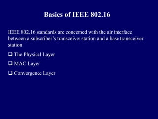 Basics of IEEE 802.16

IEEE 802.16 standards are concerned with the air interface
between a subscriber’s transceiver station and a base transceiver
station
 The Physical Layer
 MAC Layer
 Convergence Layer
 