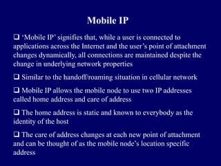 Mobile IP
 ‘Mobile IP’ signifies that, while a user is connected to
applications across the Internet and the user’s point of attachment
changes dynamically, all connections are maintained despite the
change in underlying network properties
 Similar to the handoff/roaming situation in cellular network
 Mobile IP allows the mobile node to use two IP addresses
called home address and care of address
 The home address is static and known to everybody as the
identity of the host
 The care of address changes at each new point of attachment
and can be thought of as the mobile node’s location specific
address
 