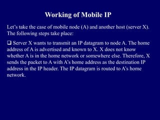 Working of Mobile IP
Let’s take the case of mobile node (A) and another host (server X).
The following steps take place:
 Server X wants to transmit an IP datagram to node A. The home
address of A is advertised and known to X. X does not know
whether A is in the home network or somewhere else. Therefore, X
sends the packet to A with A’s home address as the destination IP
address in the IP header. The IP datagram is routed to A’s home
network.
 