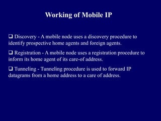 Working of Mobile IP

 Discovery - A mobile node uses a discovery procedure to
identify prospective home agents and foreign agents.
 Registration - A mobile node uses a registration procedure to
inform its home agent of its care-of address.
 Tunneling - Tunneling procedure is used to forward IP
datagrams from a home address to a care of address.
 