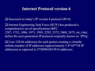 Internet Protocol version 6

 Successor to today’s IP version 4 protocol (IPv4)
 Internet Engineering Task Force (IETF) has produced a
comprehensive set of specifications (RFC
1287, 1752, 1886, 1971, 1993, 2292, 2373, 2460, 2473, etc.) that
define the next-generation IP protocol originally known as ‘IPNg’
 Uses 128 bit addresses for each packet creating a virtually
infinite number of IP addresses (approximately 3.4*10**38 IP
addresses) as opposed to 3758096384 IPv4 addresses
 