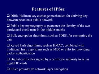 Features of IPSec
 Diffie-Hellman key exchange mechanism for deriving key
between peers on a public network
 Public key cryptography to guarantee the identity of the two
parties and avoid man-in-the-middle attacks
 Bulk encryption algorithms, such as 3DES, for encrypting the
data
 Keyed hash algorithms, such as HMAC, combined with
traditional hash algorithms such as MD5 or SHA for providing
packet authentication
 Digital certificates signed by a certificate authority to act as
digital ID cards
 IPSec provides IP network layer encryption
 