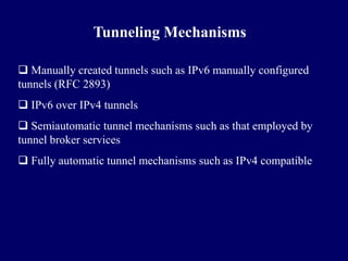 Tunneling Mechanisms

 Manually created tunnels such as IPv6 manually configured
tunnels (RFC 2893)
 IPv6 over IPv4 tunnels
 Semiautomatic tunnel mechanisms such as that employed by
tunnel broker services
 Fully automatic tunnel mechanisms such as IPv4 compatible
 
