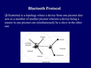 Bluetooth Protocol
 Scatternet is a topology where a device from one piconet also
acts as a member of another piconet wherein a device being a
master in one piconet can simultaneously be a slave in the other
one
 