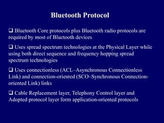 Bluetooth Protocol

 Bluetooth Core protocols plus Bluetooth radio protocols are
required by most of Bluetooth devices
 Uses spread spectrum technologies at the Physical Layer while
using both direct sequence and frequency hopping spread
spectrum technologies
 Uses connectionless (ACL–Asynchronous Connectionless
Link) and connection-oriented (SCO–Synchronous Connection-
oriented Link) links
 Cable Replacement layer, Telephony Control layer and
Adopted protocol layer form application-oriented protocols
 