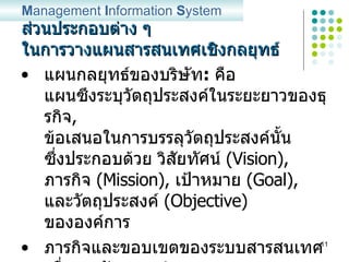 ส่วนประกอบต่าง ๆ ในการวางแผนสารสนเทศเชิงกลยุทธ์ แผนกลยุทธ์ของบริษัท :   คือ แผนซึงระบุวัตถุประสงค์ในระยะยาวของธุรกิจ ,  ข้อเสนอในการบรรลุวัตถุประสงค์นั้น ซึ่งประกอบด้วย   วิสัยทัศน์   (Vision) ,  ภารกิจ   (Mission) ,  เป้าหมาย  (Goal),  และวัตถุประสงค์  (Objective)  ขององค์การ ภารกิจและขอบเขตของระบบสารสนเทศเพื่อการจัดการ :   กำหนด ภารกิจเฉพาะของระบบ  MIS  เพื่อสนับสนุนการดำเนินงาน เพื่อให้บรรลุแผนกลยุทธ์ของบริษัท M anagement  I nformation  S ystem 