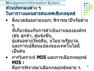 ส่วนประกอบต่าง ๆ ในการวางแผนสารสนเทศเชิงกลยุทธ์ สิ่งแวดล้อมภายนอก :   พิจารณาปัจจัยต่าง ๆ ที่เกี่ยวข้องกับการดำเนินงานขององค์กร เช่น ลูกค้า ,  คู่แข่งขัน ,  ผู้เสนอขายวัตถุดิบ ,  นโยบายรัฐบาล ,  และการเปลี่ยนแปลงของเทคโนโลยี เป็นต้น การวิเคราะห์  MIS  และการเลือกกลยุทธ์  MIS :   คือการพิจารณาเลือกกลยุทธ์หลาย ๆ กลยุทธ์ จากหลาย ๆ สถานการณ์ที่อาจจะเกิดขึ้น และตัดสินใจเลือกกลยุทธ์ที่ดีที่สุด ณ สถานการณ์นั้น ๆ M anagement  I nformation  S ystem 