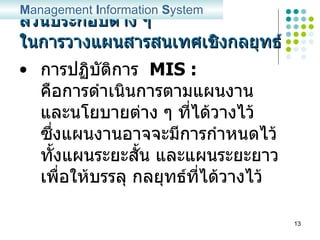 ส่วนประกอบต่าง ๆ ในการวางแผนสารสนเทศเชิงกลยุทธ์ การปฏิบัติการ  MIS :   คือการดำเนินการตามแผนงาน และนโยบายต่าง ๆ ที่ได้วางไว้ ซึ่งแผนงานอาจจะมีการกำหนดไว้ ทั้งแผนระยะสั้น และแผนระยะยาว เพื่อให้บรรลุ กลยุทธ์ที่ได้วางไว้  M anagement  I nformation  S ystem 