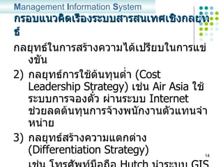 กรอบแนวคิดเรื่องระบบสารสนเทศเชิงกลยุทธ์ กลยุทธ์ในการสร้างความได้เปรียบในการแข่งขัน กลยุทธ์การใช้ต้นทุนต่ำ  (Cost Leadership Strategy)  เช่น  Air Asia  ใช้ ระบบการจองตั๋ว ผ่านระบบ  Internet  ช่วยลดต้นทุนการจ้างพนักงานตัวแทนจำหน่าย กลยุทธ์สร้างความแตกต่าง  (Differentiation Strategy) เช่น โทรศัพท์มือถือ  Hutch  นำระบบ  GIS  เข้ามาใช้ เพื่ออำนวยความสะดวกแก่ลูกค้าในการเลือกเส้นทางเดินทาง หรือตรวจสอบที่อยู่ของอีกฝ่าย M anagement  I nformation  S ystem 