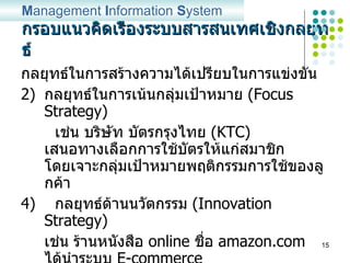 กรอบแนวคิดเรื่องระบบสารสนเทศเชิงกลยุทธ์ กลยุทธ์ในการสร้างความได้เปรียบในการแข่งขัน กลยุทธ์ในการเน้นกลุ่มเป้าหมาย  (Focus Strategy) เช่น บริษัท บัตรกรุงไทย  (KTC)  เสนอทางเลือกการใช้บัตรให้แก่สมาชิก โดยเจาะกลุ่มเป้าหมายพฤติกรรมการใช้ของลูกค้า 4)  กลยุทธ์ด้านนวัตกรรม  (Innovation Strategy) เช่น ร้านหนังสือ  online  ชื่อ  amazon.com  ได้นำระบบ  E-commerce  มาใช้ในการดำเนินธุรกิจ โดยที่ร้านไม่มีสถานที่ที่ตั้งให้ลูกค้าได้ไปเยี่ยมชมเลือกซื้อหนังสือ แต่สามารถทำกำไรได้หลายร้อยล้านดอลล่าต่อปี M anagement  I nformation  S ystem 
