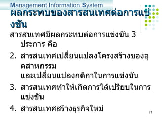 ผลกระทบของสารสนเทศต่อการแข่งขัน สารสนเทศมีผลกระทบต่อการแข่งขัน  3  ประการ คือ สารสนเทศเปลี่ยนแปลงโครงสร้างของอุตสาหกรรม และเปลี่ยนแปลงกติกาในการแข่งขัน สารสนเทศทำให้เกิดการได้เปรียบในการแข่งขัน สารสนเทศสร้างธุรกิจใหม่ M anagement  I nformation  S ystem 