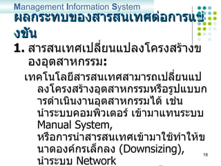 ผลกระทบของสารสนเทศต่อการแข่งขัน สารสนเทศเปลี่ยนแปลงโครงสร้างของอุตสาหกรรม : เทคโนโลยีสารสนเทศสามารถเปลี่ยนแปลงโครงสร้างอุตสาหกรรมหรือรูปแบบการดำเนินงานอุตสาหกรรมได้ เช่น นำระบบคอมพิวเตอร์ เข้ามาแทนระบบ  Manual System,  หรือการนำสารสนเทศเข้ามาใช้ทำให้ขนาดองค์กรเล็กลง  (Downsizing),  นำระบบ  Network  มาใช้บริหารจัดการงานมากขึ้น ทำให้สายบังคับบัญชาการทำงานไม่ชัดเจน เป็นต้น M anagement  I nformation  S ystem 