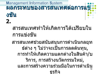 ผลกระทบของสารสนเทศต่อการแข่งขัน 2.  สารสนเทศทำให้เกิดการได้เปรียบในการแข่งขัน สารสนเทศช่วยสนับสนุนการดำเนินกลยุทธ์ต่าง ๆ ไม่ว่าจะเป็นการลดต้นทุน ,  การทำให้เกิดความแตกต่างในสินค้า / บริการ ,  การสร้างนวัตกรรมใหม่ ,  และการสร้างความร่วมมือในการดำเนินธุรกิจ ตลอดจนเพิ่มขีดความสามารถในการประสานงานระดับต่าง ๆ ขององค์กร  M anagement  I nformation  S ystem 