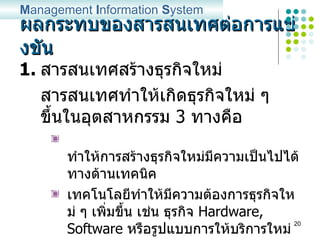 ผลกระทบของสารสนเทศต่อการแข่งขัน สารสนเทศสร้างธุรกิจใหม่ สารสนเทศทำให้เกิดธุรกิจใหม่ ๆ ขึ้นในอุตสาหกรรม  3  ทางคือ ทำให้การสร้างธุรกิจใหม่มีความเป็นไปได้ทางด้านเทคนิค เทคโนโลยีทำให้มีความต้องการธุรกิจใหม่ ๆ เพิ่มขึ้น เช่น ธุรกิจ  Hardware, Software  หรือรูปแบบการให้บริการใหม่ ๆ เทคโนโลยีสร้างธุรกิจใหม่จากพื้นฐานธุรกิจเดิม M anagement  I nformation  S ystem 