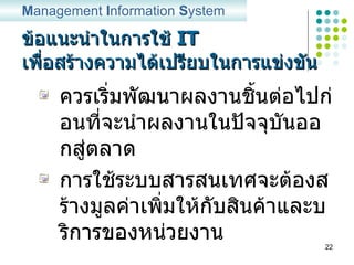 ข้อแนะนำในการใช้   IT  เพื่อสร้างความได้เปรียบในการแข่งขัน ควรเริ่มพัฒนาผลงานชิ้นต่อไปก่อนที่จะนำผลงานในปัจจุบันออกสู่ตลาด การใช้ระบบสารสนเทศจะต้องสร้างมูลค่าเพิ่มให้กับสินค้าและบริการของหน่วยงาน M anagement  I nformation  S ystem 